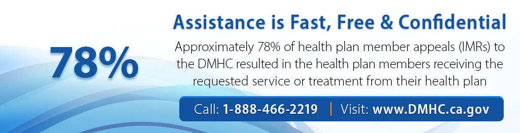 Assistance is fast, free and confidential. Approximately 73% of health plan member appeals (IMRs) to the DMHC resulted in the health plan members receiving the requested service or treatment from their health plan. Call 1-888-466-2219 or visit dmhc.ca.gov.